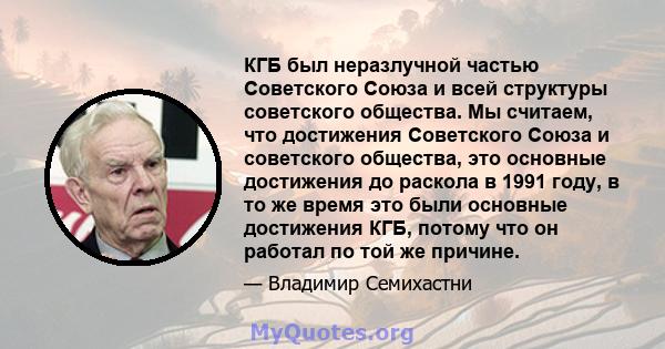 КГБ был неразлучной частью Советского Союза и всей структуры советского общества. Мы считаем, что достижения Советского Союза и советского общества, это основные достижения до раскола в 1991 году, в то же время это были 