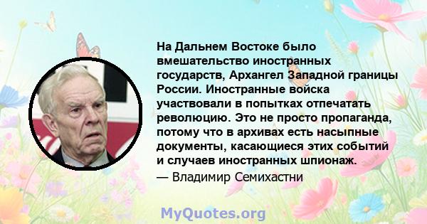 На Дальнем Востоке было вмешательство иностранных государств, Архангел Западной границы России. Иностранные войска участвовали в попытках отпечатать революцию. Это не просто пропаганда, потому что в архивах есть