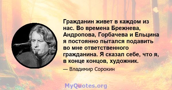 Гражданин живет в каждом из нас. Во времена Брежнева, Андропова, Горбачева и Ельцина я постоянно пытался подавить во мне ответственного гражданина. Я сказал себе, что я, в конце концов, художник.