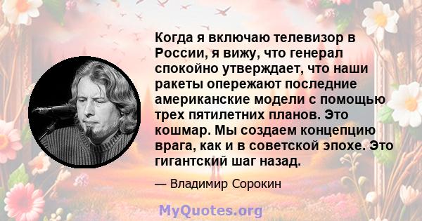 Когда я включаю телевизор в России, я вижу, что генерал спокойно утверждает, что наши ракеты опережают последние американские модели с помощью трех пятилетних планов. Это кошмар. Мы создаем концепцию врага, как и в