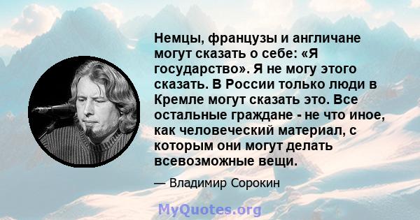 Немцы, французы и англичане могут сказать о себе: «Я государство». Я не могу этого сказать. В России только люди в Кремле могут сказать это. Все остальные граждане - не что иное, как человеческий материал, с которым они 