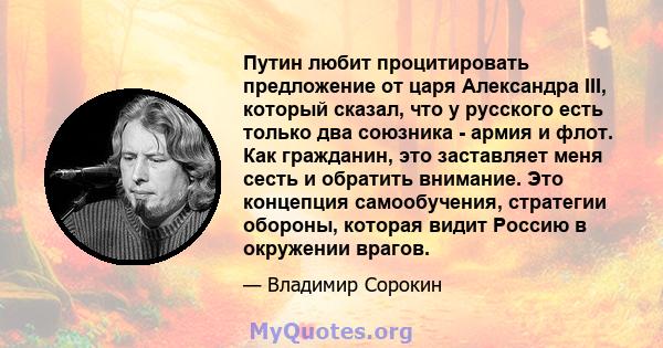 Путин любит процитировать предложение от царя Александра III, который сказал, что у русского есть только два союзника - армия и флот. Как гражданин, это заставляет меня сесть и обратить внимание. Это концепция