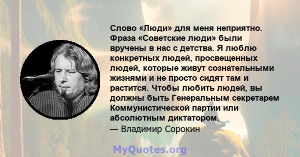 Слово «Люди» для меня неприятно. Фраза «Советские люди» были вручены в нас с детства. Я люблю конкретных людей, просвещенных людей, которые живут сознательными жизнями и не просто сидят там и растится. Чтобы любить