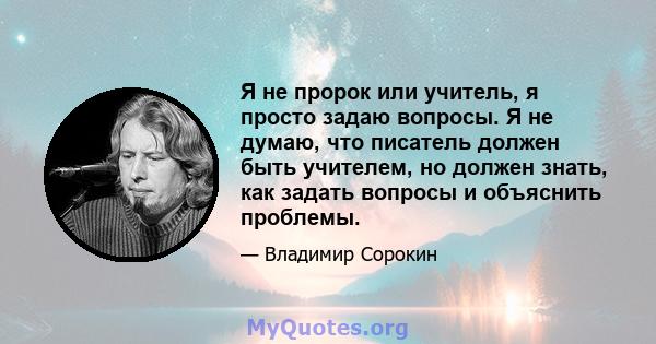 Я не пророк или учитель, я просто задаю вопросы. Я не думаю, что писатель должен быть учителем, но должен знать, как задать вопросы и объяснить проблемы.