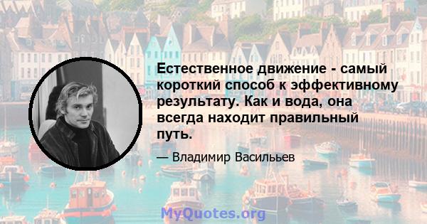 Естественное движение - самый короткий способ к эффективному результату. Как и вода, она всегда находит правильный путь.