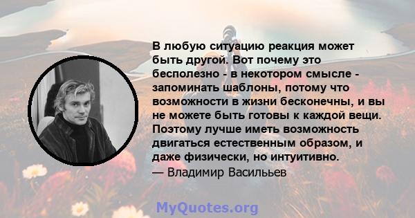 В любую ситуацию реакция может быть другой. Вот почему это бесполезно - в некотором смысле - запоминать шаблоны, потому что возможности в жизни бесконечны, и вы не можете быть готовы к каждой вещи. Поэтому лучше иметь