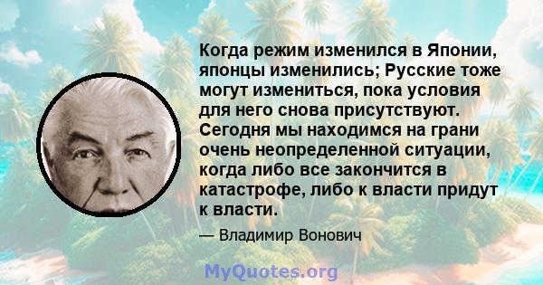 Когда режим изменился в Японии, японцы изменились; Русские тоже могут измениться, пока условия для него снова присутствуют. Сегодня мы находимся на грани очень неопределенной ситуации, когда либо все закончится в