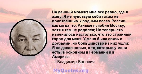 На данный момент мне все равно, где я живу. Я не чувствую себя таким же привязанным к родным лесам России, как когда -то. Раньше я любил Москву, хотя я там не родился; Но теперь это изменилось настолько, что это