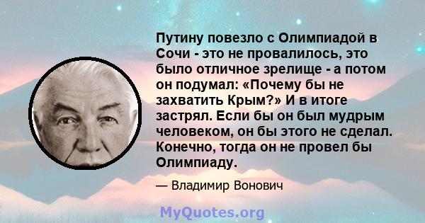 Путину повезло с Олимпиадой в Сочи - это не провалилось, это было отличное зрелище - а потом он подумал: «Почему бы не захватить Крым?» И в итоге застрял. Если бы он был мудрым человеком, он бы этого не сделал. Конечно, 