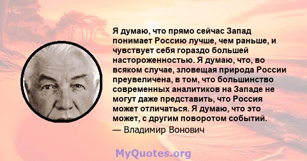 Я думаю, что прямо сейчас Запад понимает Россию лучше, чем раньше, и чувствует себя гораздо большей настороженностью. Я думаю, что, во всяком случае, зловещая природа России преувеличена, в том, что большинство