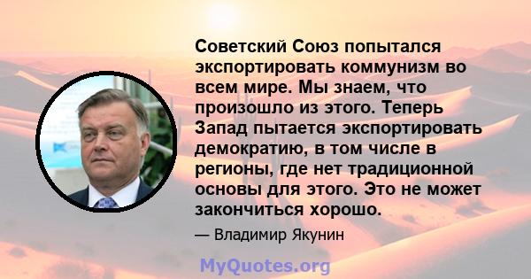 Советский Союз попытался экспортировать коммунизм во всем мире. Мы знаем, что произошло из этого. Теперь Запад пытается экспортировать демократию, в том числе в регионы, где нет традиционной основы для этого. Это не