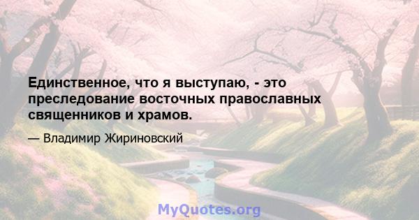 Единственное, что я выступаю, - это преследование восточных православных священников и храмов.