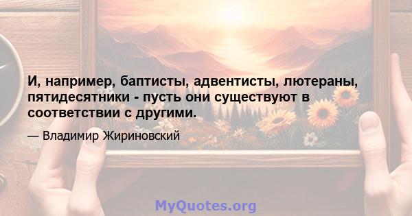 И, например, баптисты, адвентисты, лютераны, пятидесятники - пусть они существуют в соответствии с другими.