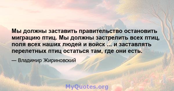 Мы должны заставить правительство остановить миграцию птиц. Мы должны застрелить всех птиц, поля всех наших людей и войск ... и заставлять перелетных птиц остаться там, где они есть.