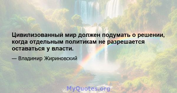 Цивилизованный мир должен подумать о решении, когда отдельным политикам не разрешается оставаться у власти.