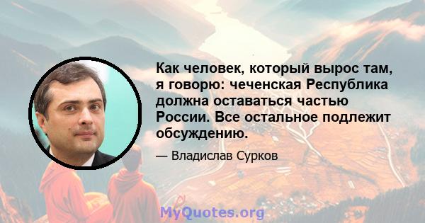 Как человек, который вырос там, я говорю: чеченская Республика должна оставаться частью России. Все остальное подлежит обсуждению.