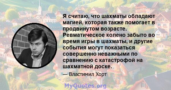 Я считаю, что шахматы обладают магией, которая также помогает в продвинутом возрасте. Ревматическое колено забыто во время игры в шахматы, и другие события могут показаться совершенно неважными по сравнению с