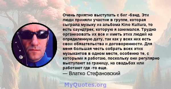 Очень приятно выступать с биг -бэнд. Эти люди приняли участие в группе, которая сыграла музыку из альбома Kino Kultura, то есть саундтрек, которую я занимался. Трудно организовать их все и иметь этих людей на