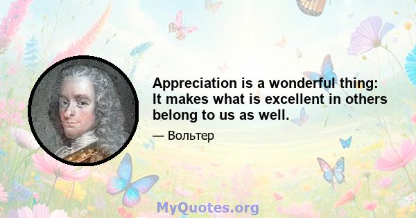 Appreciation is a wonderful thing: It makes what is excellent in others belong to us as well.