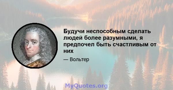 Будучи неспособным сделать людей более разумными, я предпочел быть счастливым от них