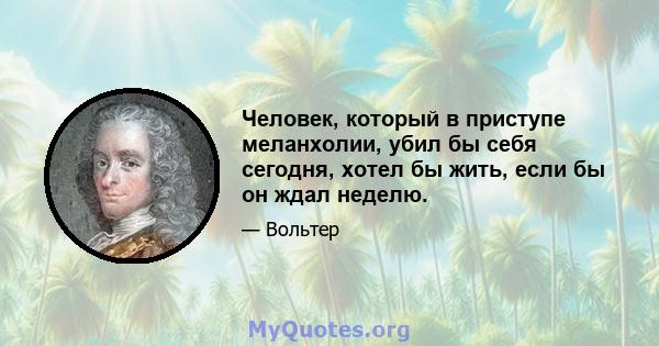 Человек, который в приступе меланхолии, убил бы себя сегодня, хотел бы жить, если бы он ждал неделю.