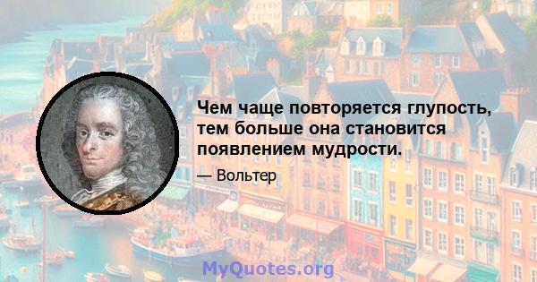 Чем чаще повторяется глупость, тем больше она становится появлением мудрости.