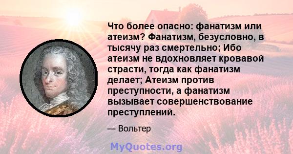 Что более опасно: фанатизм или атеизм? Фанатизм, безусловно, в тысячу раз смертельно; Ибо атеизм не вдохновляет кровавой страсти, тогда как фанатизм делает; Атеизм против преступности, а фанатизм вызывает