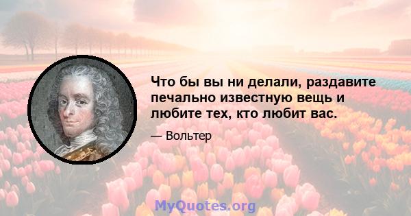 Что бы вы ни делали, раздавите печально известную вещь и любите тех, кто любит вас.