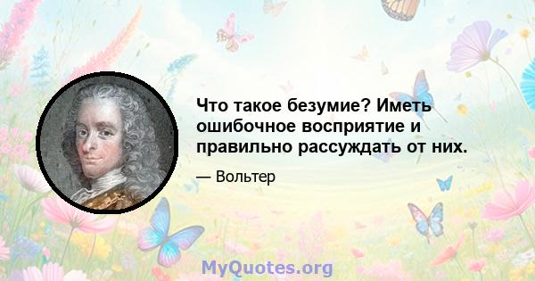 Что такое безумие? Иметь ошибочное восприятие и правильно рассуждать от них.