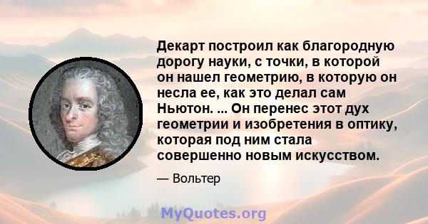 Декарт построил как благородную дорогу науки, с точки, в которой он нашел геометрию, в которую он несла ее, как это делал сам Ньютон. ... Он перенес этот дух геометрии и изобретения в оптику, которая под ним стала