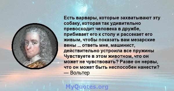 Есть варвары, которые захватывают эту собаку, которая так удивительно превосходит человека в дружбе, прибивает его к столу и рассекает его живым, чтобы показать вам мезарские вены ... ответь мне, машинист, действительно 