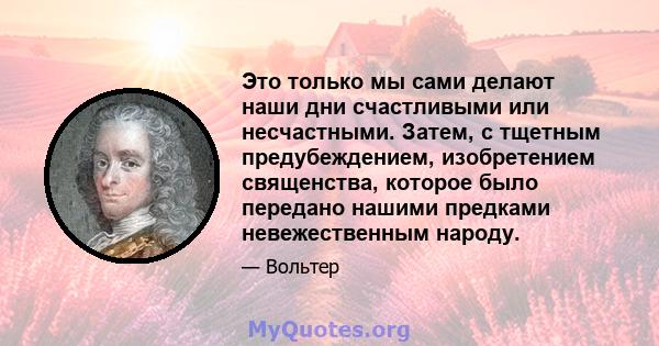 Это только мы сами делают наши дни счастливыми или несчастными. Затем, с тщетным предубеждением, изобретением священства, которое было передано нашими предками невежественным народу.