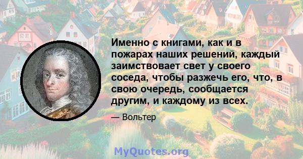 Именно с книгами, как и в пожарах наших решений, каждый заимствовает свет у своего соседа, чтобы разжечь его, что, в свою очередь, сообщается другим, и каждому из всех.