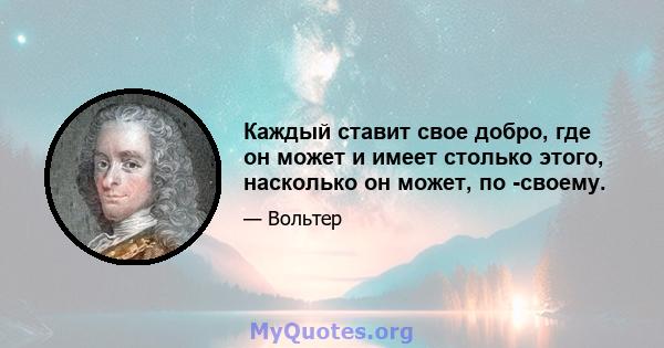 Каждый ставит свое добро, где он может и имеет столько этого, насколько он может, по -своему.