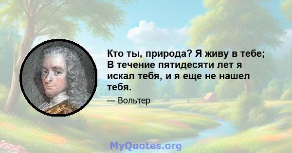 Кто ты, природа? Я живу в тебе; В течение пятидесяти лет я искал тебя, и я еще не нашел тебя.