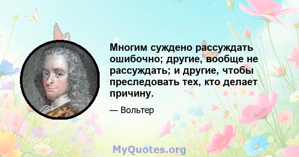 Многим суждено рассуждать ошибочно; другие, вообще не рассуждать; и другие, чтобы преследовать тех, кто делает причину.