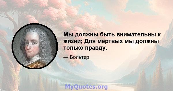 Мы должны быть внимательны к жизни; Для мертвых мы должны только правду.