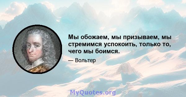 Мы обожаем, мы призываем, мы стремимся успокоить, только то, чего мы боимся.