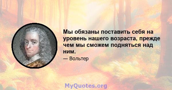 Мы обязаны поставить себя на уровень нашего возраста, прежде чем мы сможем подняться над ним.