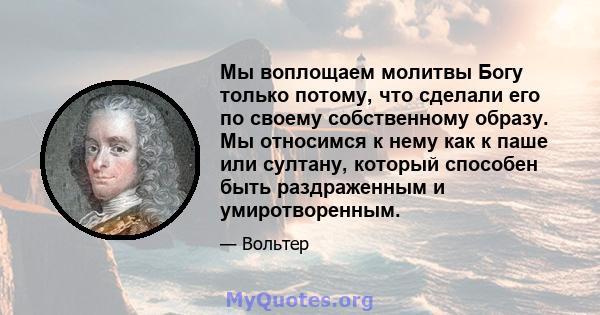 Мы воплощаем молитвы Богу только потому, что сделали его по своему собственному образу. Мы относимся к нему как к паше или султану, который способен быть раздраженным и умиротворенным.