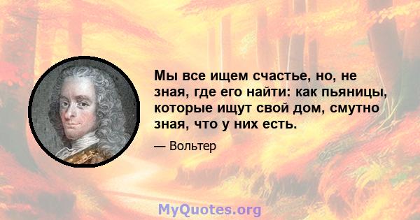 Мы все ищем счастье, но, не зная, где его найти: как пьяницы, которые ищут свой дом, смутно зная, что у них есть.