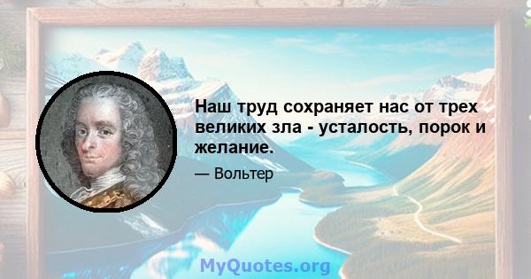 Наш труд сохраняет нас от трех великих зла - усталость, порок и желание.