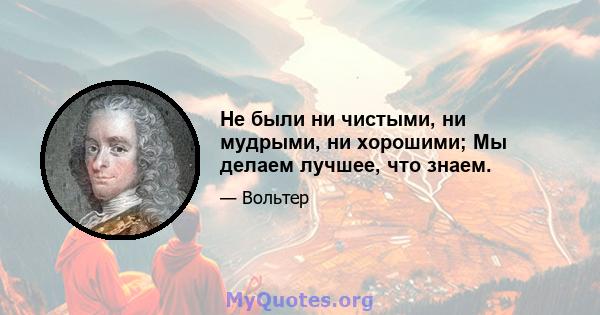 Не были ни чистыми, ни мудрыми, ни хорошими; Мы делаем лучшее, что знаем.