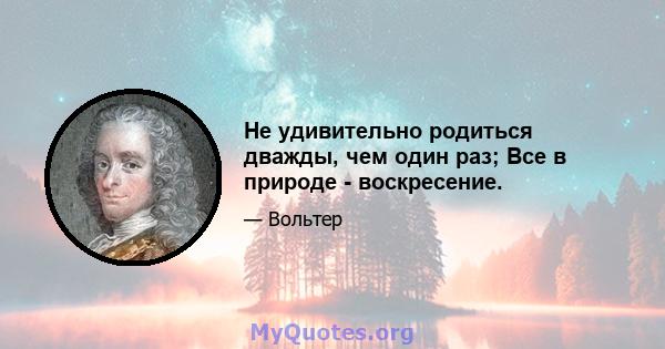 Не удивительно родиться дважды, чем один раз; Все в природе - воскресение.