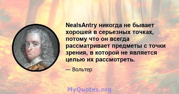 NealsAntry никогда не бывает хорошей в серьезных точках, потому что он всегда рассматривает предметы с точки зрения, в которой не является целью их рассмотреть.