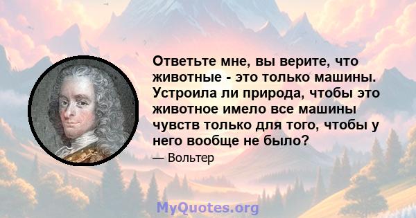 Ответьте мне, вы верите, что животные - это только машины. Устроила ли природа, чтобы это животное имело все машины чувств только для того, чтобы у него вообще не было?