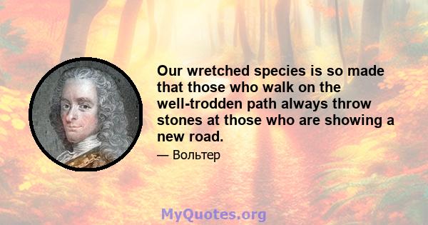 Our wretched species is so made that those who walk on the well-trodden path always throw stones at those who are showing a new road.