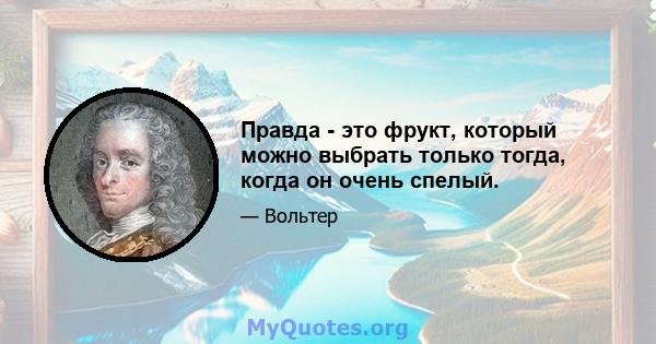 Правда - это фрукт, который можно выбрать только тогда, когда он очень спелый.