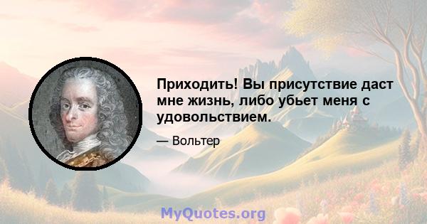 Приходить! Вы присутствие даст мне жизнь, либо убьет меня с удовольствием.