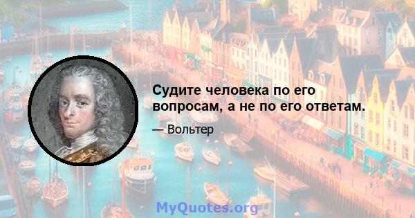 Судите человека по его вопросам, а не по его ответам.